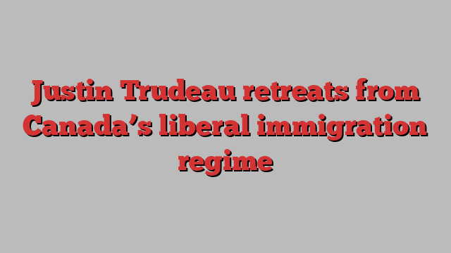 Justin Trudeau retreats from Canada’s liberal immigration regime