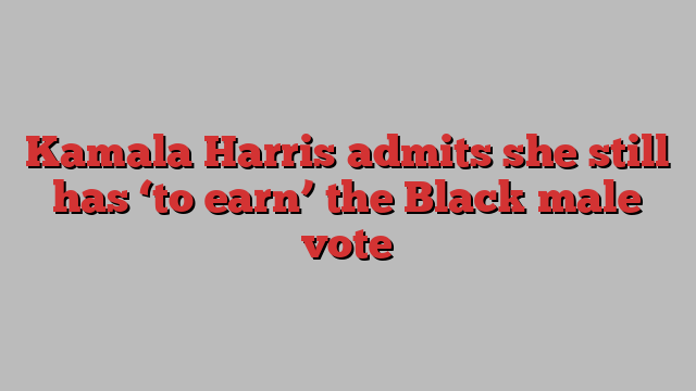 Kamala Harris admits she still has ‘to earn’ the Black male vote