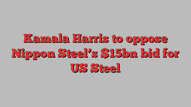 Kamala Harris to oppose Nippon Steel’s $15bn bid for US Steel