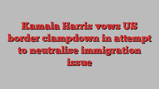 Kamala Harris vows US border clampdown in attempt to neutralise immigration issue