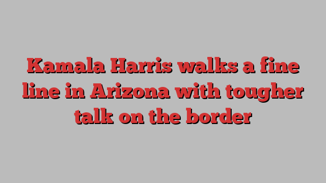 Kamala Harris walks a fine line in Arizona with tougher talk on the border