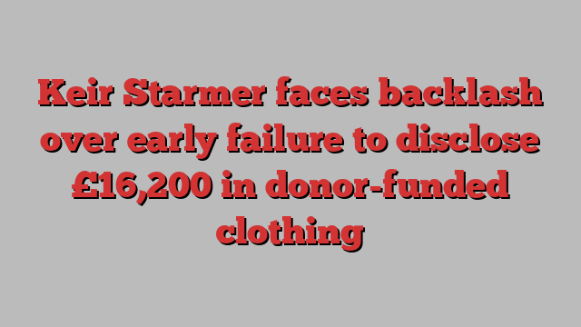 Keir Starmer faces backlash over early failure to disclose £16,200 in donor-funded clothing