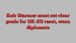 Keir Starmer must set clear goals for UK-EU reset, warn diplomats