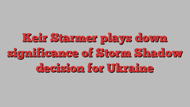 Keir Starmer plays down significance of Storm Shadow decision for Ukraine