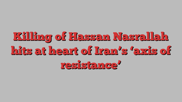 Killing of Hassan Nasrallah hits at heart of Iran’s ‘axis of resistance’