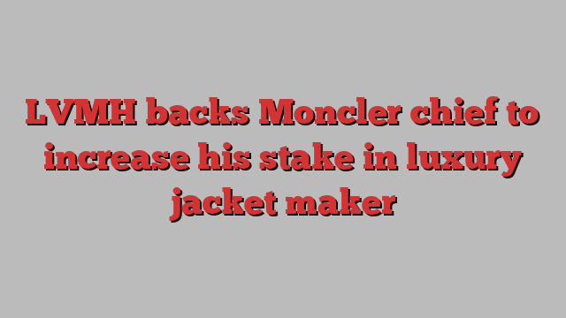 LVMH backs Moncler chief to increase his stake in luxury jacket maker