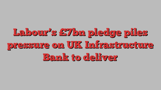 Labour’s £7bn pledge piles pressure on UK Infrastructure Bank to deliver