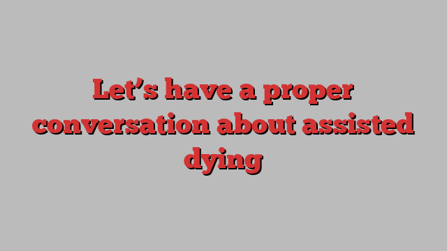 Let’s have a proper conversation about assisted dying