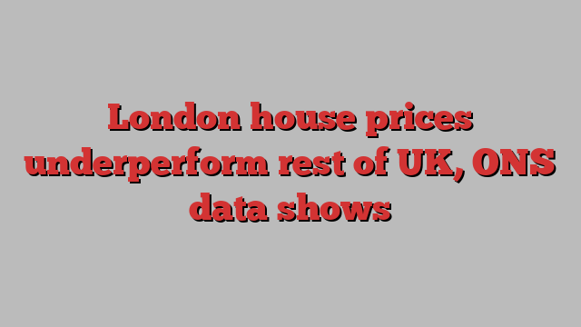 London house prices underperform rest of UK, ONS data shows