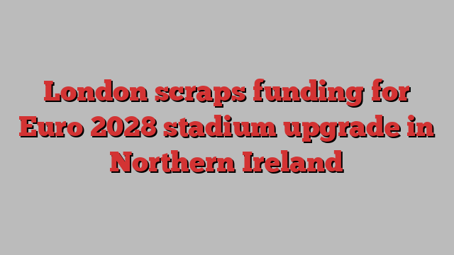 London scraps funding for Euro 2028 stadium upgrade in Northern Ireland