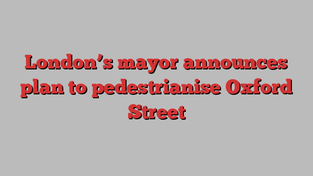 London’s mayor announces plan to pedestrianise Oxford Street