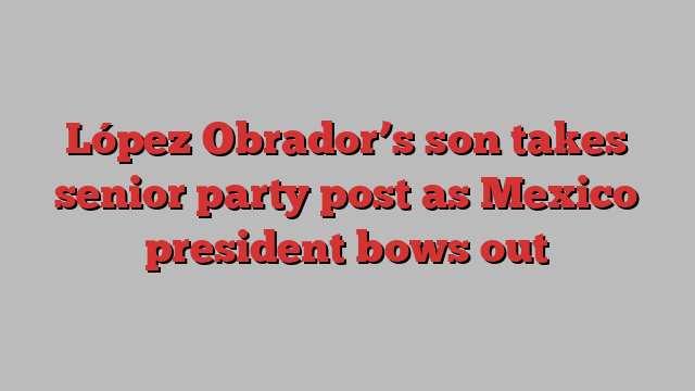 López Obrador’s son takes senior party post as Mexico president bows out