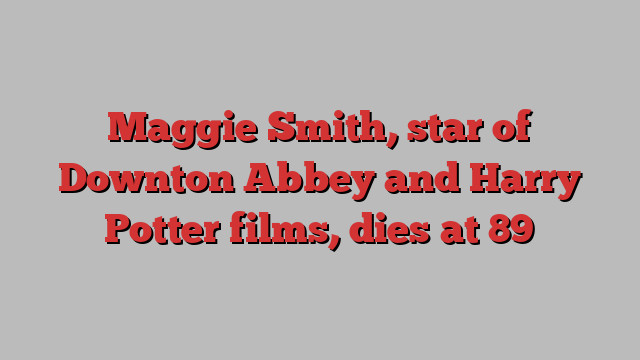 Maggie Smith, star of Downton Abbey and Harry Potter films, dies at 89