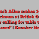 Mark Allen makes 147 maximum at British Open after calling for table to be ‘burned’ | Snooker News