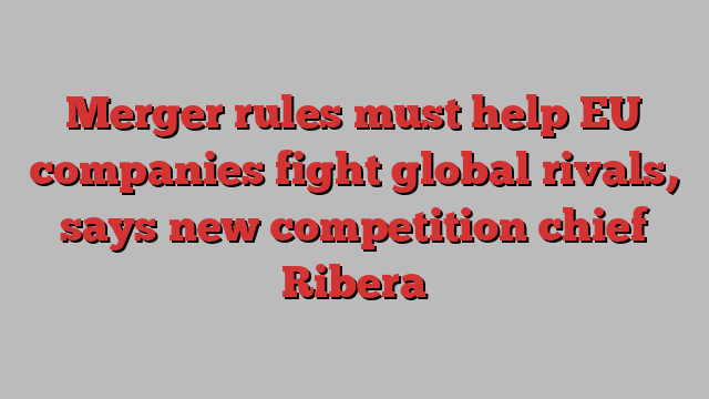 Merger rules must help EU companies fight global rivals, says new competition chief Ribera