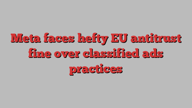 Meta faces hefty EU antitrust fine over classified ads practices