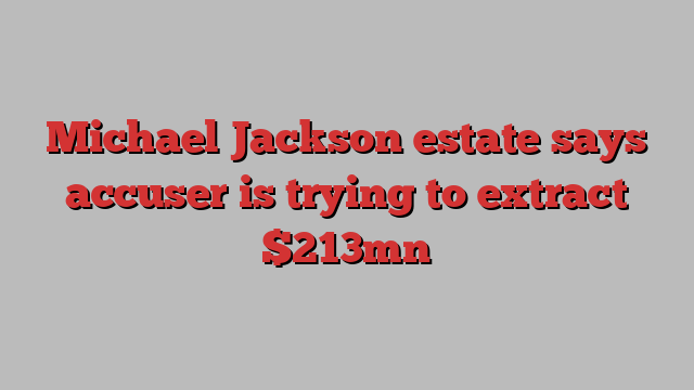 Michael Jackson estate says accuser is trying to extract $213mn