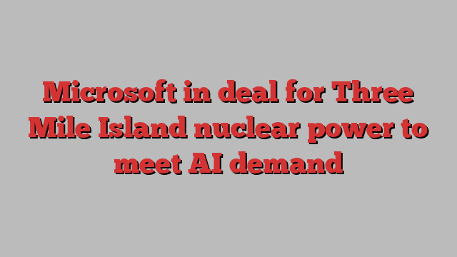 Microsoft in deal for Three Mile Island nuclear power to meet AI demand