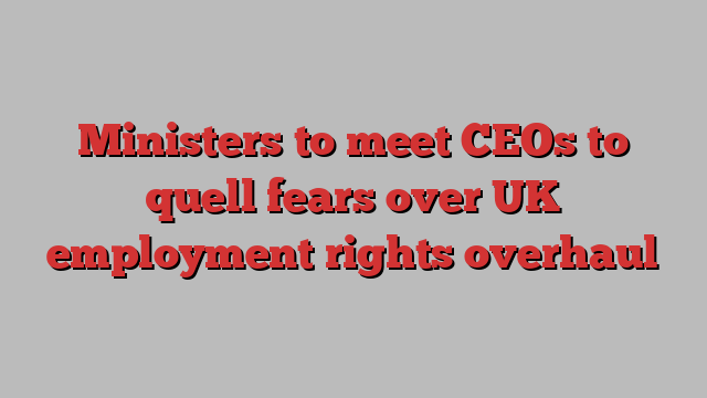 Ministers to meet CEOs to quell fears over UK employment rights overhaul