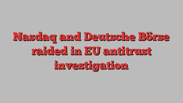 Nasdaq and Deutsche Börse raided in EU antitrust investigation