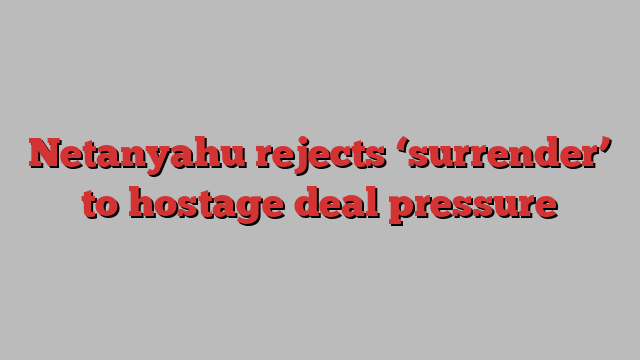 Netanyahu rejects ‘surrender’ to hostage deal pressure