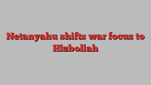 Netanyahu shifts war focus to Hizbollah