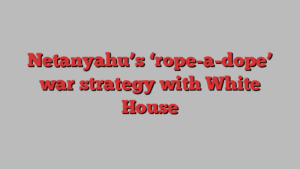 Netanyahu’s ‘rope-a-dope’ war strategy with White House