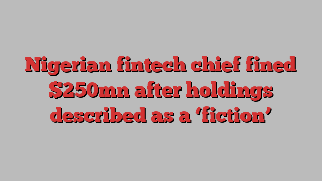 Nigerian fintech chief fined $250mn after holdings described as a ‘fiction’