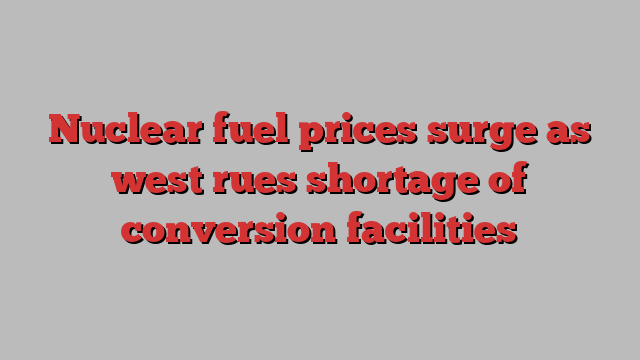 Nuclear fuel prices surge as west rues shortage of conversion facilities