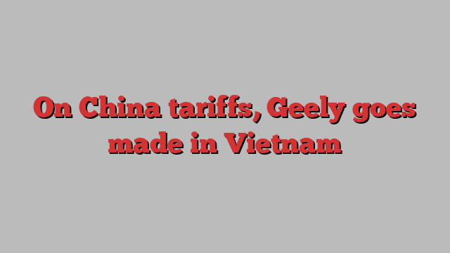 On China tariffs, Geely goes made in Vietnam