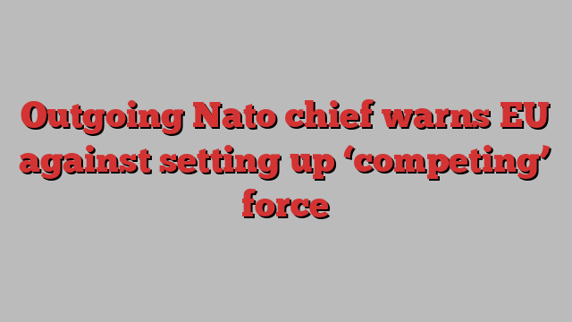 Outgoing Nato chief warns EU against setting up ‘competing’ force