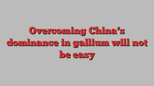 Overcoming China’s dominance in gallium will not be easy