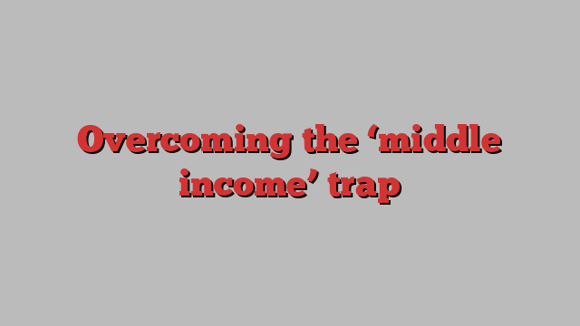 Overcoming the ‘middle income’ trap