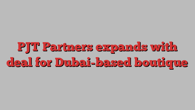 PJT Partners expands with deal for Dubai-based boutique