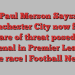 Paul Merson Says: Manchester City now fully aware of threat posed by Arsenal in Premier League title race | Football News