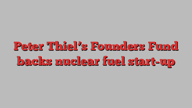 Peter Thiel’s Founders Fund backs nuclear fuel start-up