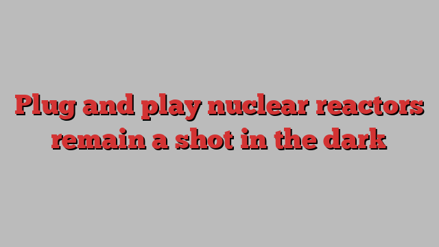 Plug and play nuclear reactors remain a shot in the dark