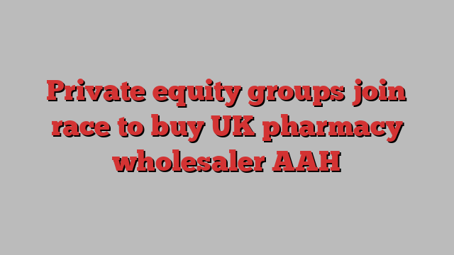 Private equity groups join race to buy UK pharmacy wholesaler AAH