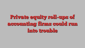 Private equity roll-ups of accounting firms could run into trouble