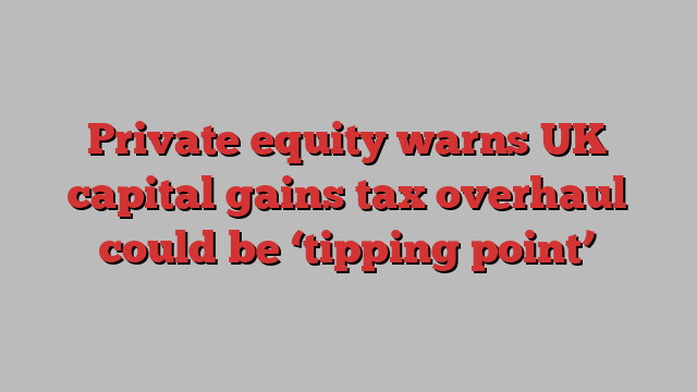 Private equity warns UK capital gains tax overhaul could be ‘tipping point’