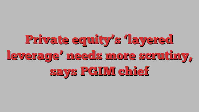 Private equity’s ‘layered leverage’ needs more scrutiny, says PGIM chief