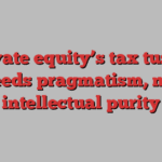 Private equity’s tax tussle needs pragmatism, not intellectual purity