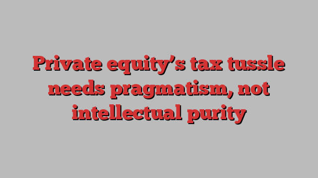 Private equity’s tax tussle needs pragmatism, not intellectual purity