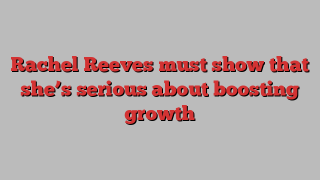 Rachel Reeves must show that she’s serious about boosting growth