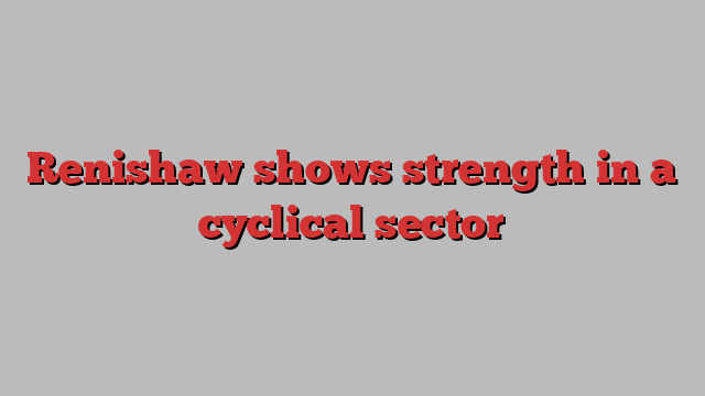 Renishaw shows strength in a cyclical sector