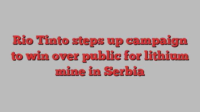 Rio Tinto steps up campaign to win over public for lithium mine in Serbia