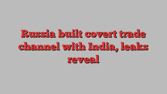 Russia built covert trade channel with India, leaks reveal