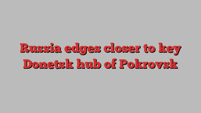 Russia edges closer to key Donetsk hub of Pokrovsk