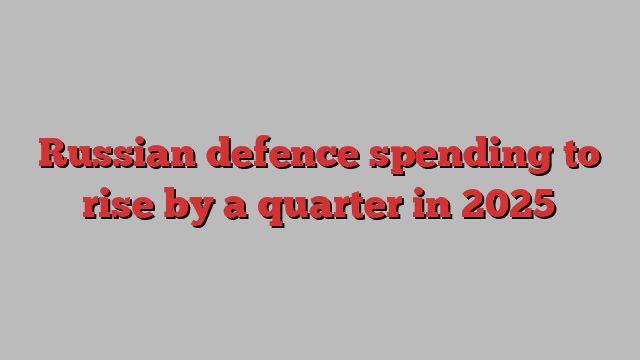 Russian defence spending to rise by a quarter in 2025