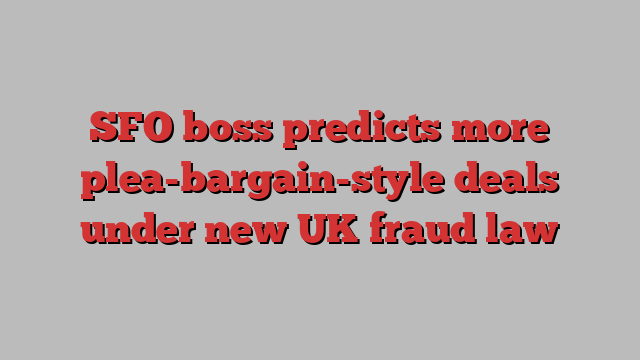 SFO boss predicts more plea-bargain-style deals under new UK fraud law